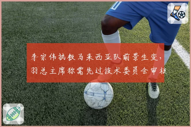 李宗伟执教马来西亚队前景生变,羽总主席称需先过技术委员会审核