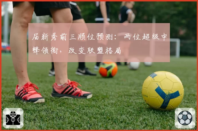 届新秀前三顺位预测：两位超级中锋领衔，改变联盟格局