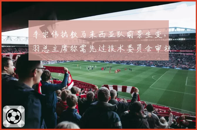 李宗伟执教马来西亚队前景生变,羽总主席称需先过技术委员会审核