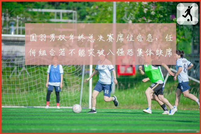 国羽男双年终总决赛席位告急,任何组合若不能突破八强恐集体缺席
