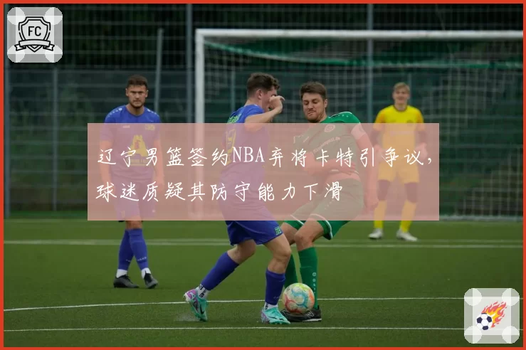 辽宁男篮签约NBA弃将卡特引争议，球迷质疑其防守能力下滑