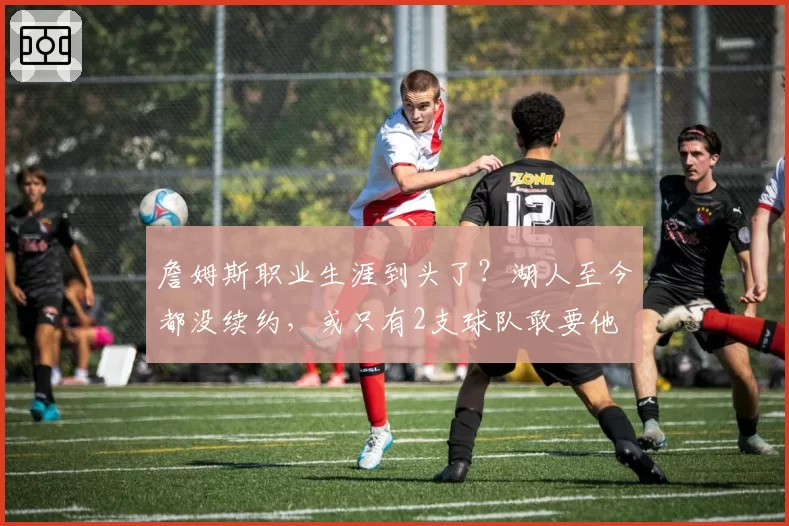 詹姆斯职业生涯到头了？湖人至今都没续约，或只有2支球队敢要他