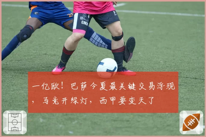 一亿欧！巴萨今夏最关键交易浮现，马竞开绿灯，西甲要变天了
