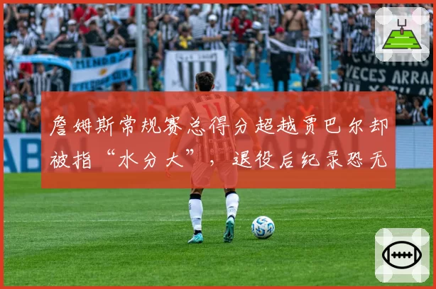 詹姆斯常规赛总得分超越贾巴尔却被指“水分大”，退役后纪录恐无人能破