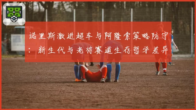 诺里斯激进超车与阿隆索策略防守：新生代与老将赛道生存哲学差异研究