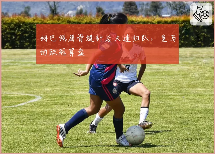 姆巴佩眉骨缝针后火速归队,皇马的欧冠算盘